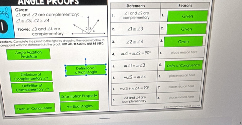 ANGLE PROOPS Statements Reasons 
00 Given:
∠ 1 and ∠ 2
∠ 1 and ∠ 2 are complementary;1. complementary are 1. Given
∠ 1≌ ∠ 3; ∠ 2≌ ∠ 4
Prove: ∠ 3 and ∠ 4 are2. ∠ 1≌ ∠ 3 2. Given 
complementary 
rections: Complete the proof to the right by dragging the reasons below to 
orrespond with the statements in the proot. NOT ALL REASONS WILL BE USED. 3. ∠ 2≌ ∠ 4 3. Given 
Angle Addition m∠ 1+m∠ 2=90° 4. place reason here 
4. 
Postulate 
Definition of 5. m∠ 1=m∠ 3 5. Defn. of Congruence 
Definition of a Right Angle 
6. m∠ 2=m∠ 4 6. 
Complementary ∠ 's place reason here 
Definition of 
7. m∠ 3+m∠ 4=90° 7. 
Complementary ∠ 's place reason here 
Substitution Property
∠ 3 and ∠ 4are 8. place reason here 
B. complementary 
Defn. of Congruence Vertical Angles 
Gana Hium (A hng Agalral (CI, 5)