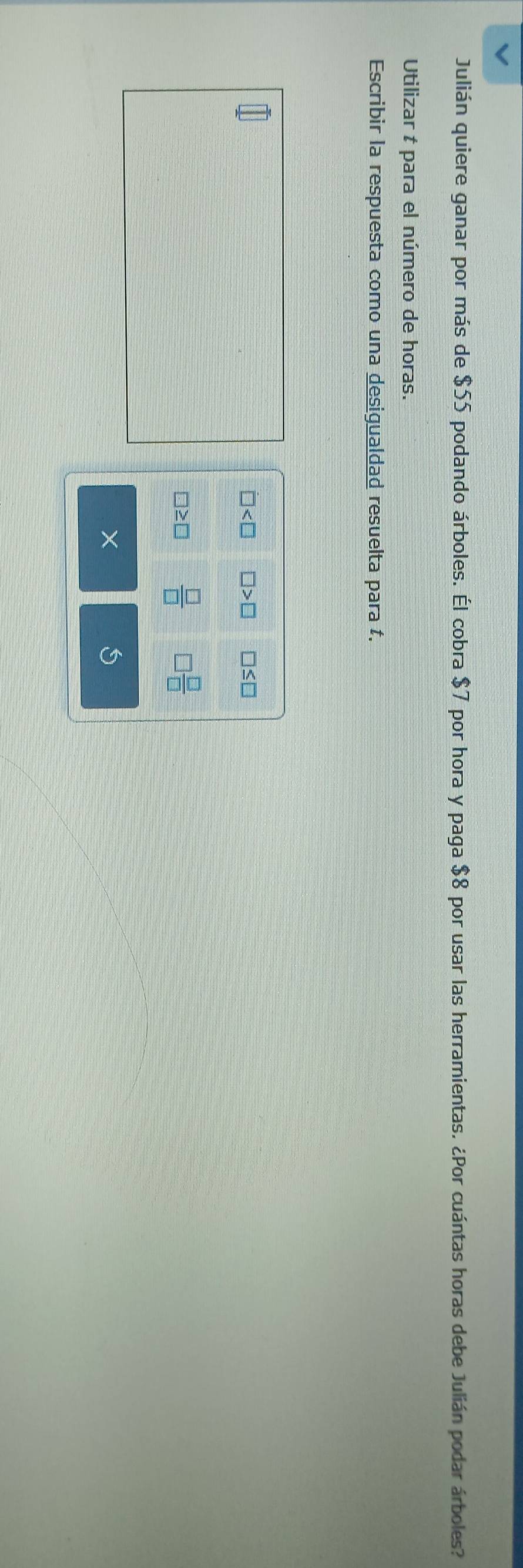 Julián quiere ganar por más de $55 podando árboles. Él cobra $7 por hora y paga $8 por usar las herramientas. ¿Por cuántas horas debe Julián podar árboles? 
Utilizar t para el número de horas. 
Escribir la respuesta como una desigualdad resuelta para t.
□ □ >□ □ ≤ □
≥ □  □ /□    □ /□  
S