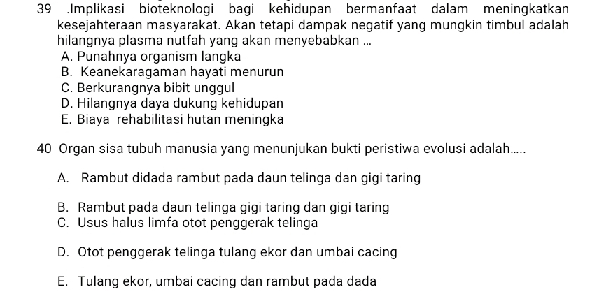 39 .Implikasi bioteknologi bagi kehidupan bermanfaat dalam meningkatkan
kesejahteraan masyarakat. Akan tetapi dampak negatif yang mungkin timbul adalah
hilangnya plasma nutfah yang akan menyebabkan ...
A. Punahnya organism langka
B. Keanekaragaman hayati menurun
C. Berkurangnya bibit unggul
D. Hilangnya daya dukung kehidupan
E. Biaya rehabilitasi hutan meningka
40 Organ sisa tubuh manusia yang menunjukan bukti peristiwa evolusi adalah.....
A. Rambut didada rambut pada daun telinga dan gigi taring
B. Rambut pada daun telinga gigi taring dan gigi taring
C. Usus halus limfa otot penggerak telinga
D. Otot penggerak telinga tulang ekor dan umbai cacing
E. Tulang ekor, umbai cacing dan rambut pada dada