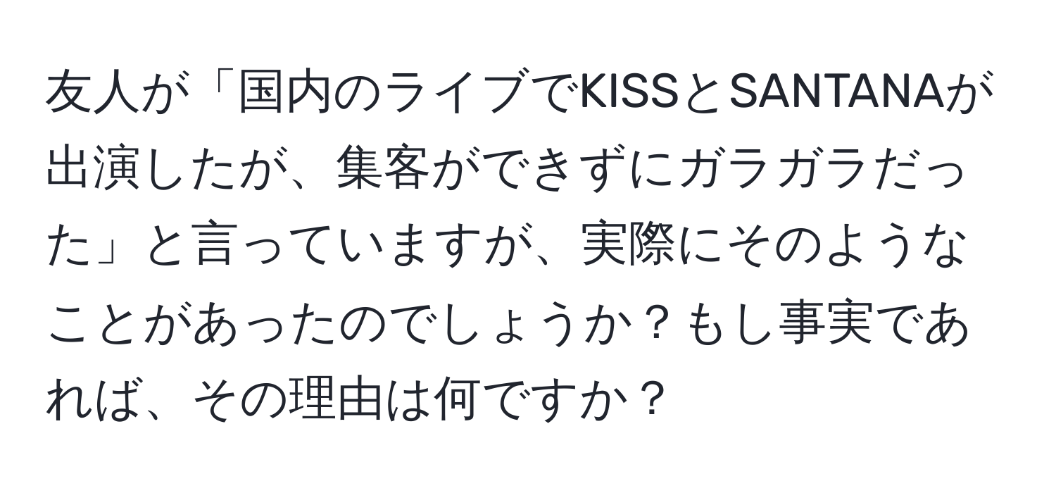 友人が「国内のライブでKISSとSANTANAが出演したが、集客ができずにガラガラだった」と言っていますが、実際にそのようなことがあったのでしょうか？もし事実であれば、その理由は何ですか？