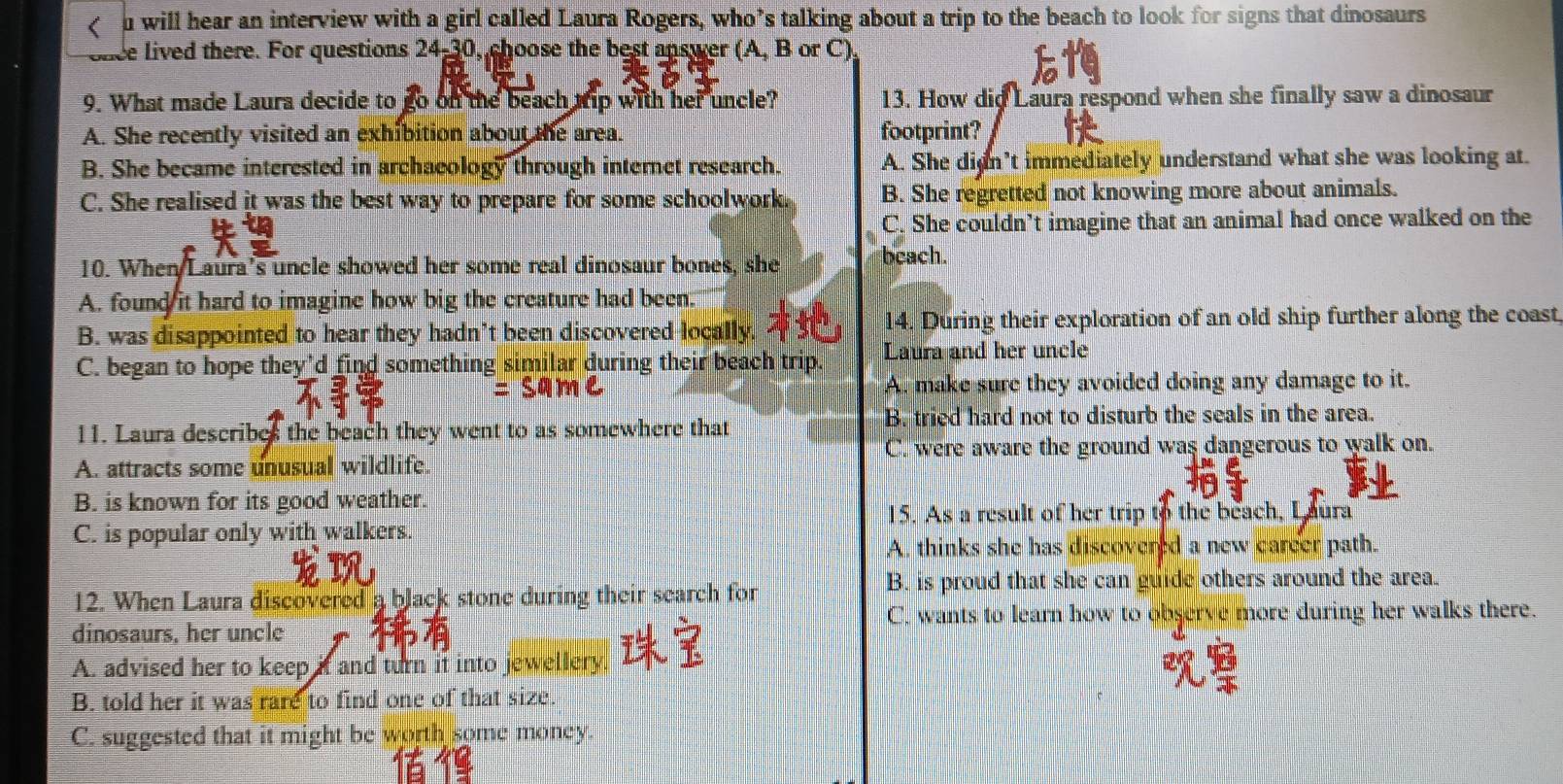 will hear an interview with a girl called Laura Rogers, who’s talking about a trip to the beach to look for signs that dinosaurs
once lived there. For questions 24-30, choose the best answer (A, B or C),
9. What made Laura decide to go on the beach tip with her uncle? 13. How dig Laura respond when she finally saw a dinosaur
A. She recently visited an exhibition about the area. footprint?
B. She became interested in archaeology through internet research. A. She dign’t immediately understand what she was looking at.
C. She realised it was the best way to prepare for some schoolwork. B. She regretted not knowing more about animals.
C. She couldn’t imagine that an animal had once walked on the
10. When Laura's uncle showed her some real dinosaur bones, she bcach.
A. found it hard to imagine how big the creature had been.
B. was disappointed to hear they hadn’t been discovered locally. 14. During their exploration of an old ship further along the coast
C. began to hope they'd find something similar during their beach trip. Laura and her uncle
A. make sure they avoided doing any damage to it.
B. tried hard not to disturb the seals in the area.
11. Laura describes the beach they went to as somewhere that
C. were aware the ground was dangerous to walk on.
A. attracts some unusual wildlife.
B. is known for its good weather.
15. As a result of her trip to the beach, Laura
C. is popular only with walkers.
A. thinks she has discovered a new career path.
B. is proud that she can guide others around the area.
12. When Laura discovered a black stone during their search for
C. wants to learn how to observe more during her walks there.
dinosaurs, her uncle
A. advised her to keep if and turn it into jewellery.
B. told her it was rare to find one of that size.
C. suggested that it might be worth some money