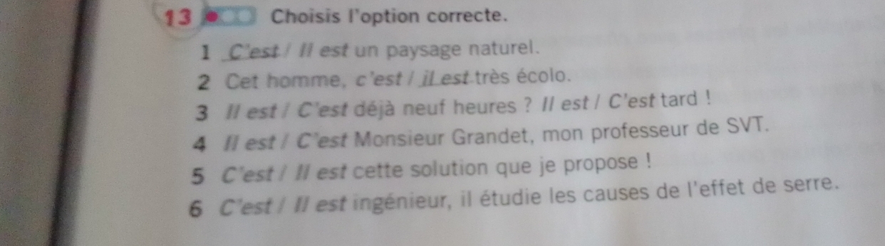 o_□ Choisis l'option correcte.
1 _C'est! II est un paysage naturel.
2 Cet homme, c'est / iLest très écolo.
3 Il est / C'est déjà neuf heures ? Il est / C'est tard !
4 II est/ C’est Monsieur Grandet, mon professeur de SVT.
5 C'est ! Il est cette solution que je propose !
6 C'est / II est ingénieur, il étudie les causes de l'effet de serre.