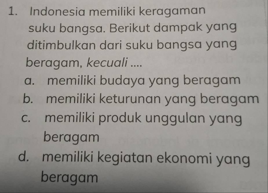 Indonesia memiliki keragaman
suku bangsa. Berikut dampak yang
ditimbulkan dari suku bangsa yang
beragam, kecuali ....
a. memiliki budaya yang beragam
b. memiliki keturunan yang beragam
c. memiliki produk unggulan yan
beragam
d. memiliki kegiatan ekonomi yang
beragam