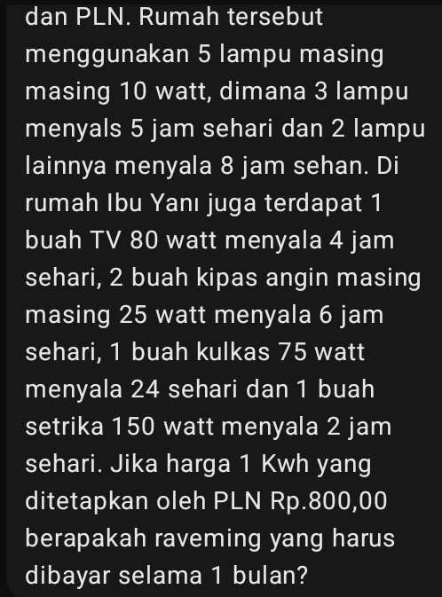 dan PLN. Rumah tersebut 
menggunakan 5 lampu masing 
masing 10 watt, dimana 3 lampu 
menyals 5 jam sehari dan 2 lampu 
lainnya menyala 8 jam sehan. Di 
rumah Ibu Yanı juga terdapat 1
buah TV 80 watt menyala 4 jam
sehari, 2 buah kipas angin masing 
masing 25 watt menyala 6 jam
sehari, 1 buah kulkas 75 watt
menyala 24 sehari dan 1 buah 
setrika 150 watt menyala 2 jam
sehari. Jika harga 1 Kwh yang 
ditetapkan oleh PLN Rp.800,00
berapakah raveming yang harus 
dibayar selama 1 bulan?