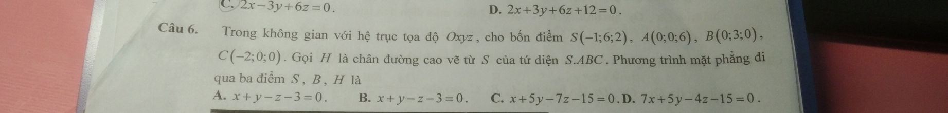 C. 2x-3y+6z=0. D. 2x+3y+6z+12=0. 
Câu 6. Trong không gian với hệ trục tọa độ Oxyz, cho bốn điểm S(-1;6;2), A(0;0;6), B(0;3;0),
C(-2;0;0). Gọi H là chân đường cao vẽ từ S của tứ diện S. ABC. Phương trình mặt phẳng đi
qua ba điểm S , B , H là
A. x+y-z-3=0. B. x+y-z-3=0. C. x+5y-7z-15=0. D. 7x+5y-4z-15=0.