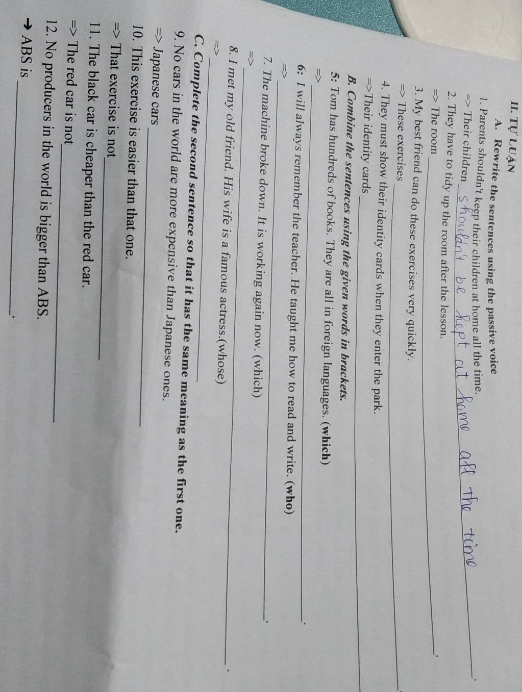 Tự luận 
A. Rewrite the sentences using the passive voice 
1. Parents shouldn't keep their children at home all the time. 
_. 
=> Their children 
2. They have to tidy up the room after the lesson. 
=> The room_ 
. 
3. My best friend can do these exercises very quickly. 
=> These exercises_ 
4. They must show their identity cards when they enter the park. 
_ 
=>Their identity cards 
B. Combine the sentences using the given words in brackets. 
_ 
5: Tom has hundreds of books. They are all in foreign languages. (which) 
=> 
. 
_ 
6: I will always remember the teacher. He taught me how to read and write. (who) 
=> 
. 
_ 
7. The machine broke down. It is working again now. (which) 
=> 
. 
_ 
8. I met my old friend. His wife is a famous actress.(whose) 
=> 
C. Complete the second sentence so that it has the same meaning as the first one. 
9. No cars in the world are more expensive than Japanese ones. 
_ 
=> Japanese cars 
10. This exercise is easier than that one. 
_ 
=> That exercise is not 
11. The black car is cheaper than the red car. 
_ 
=> The red car is not 
12. No producers in the world is bigger than ABS. 
_ 
ABS is 
.