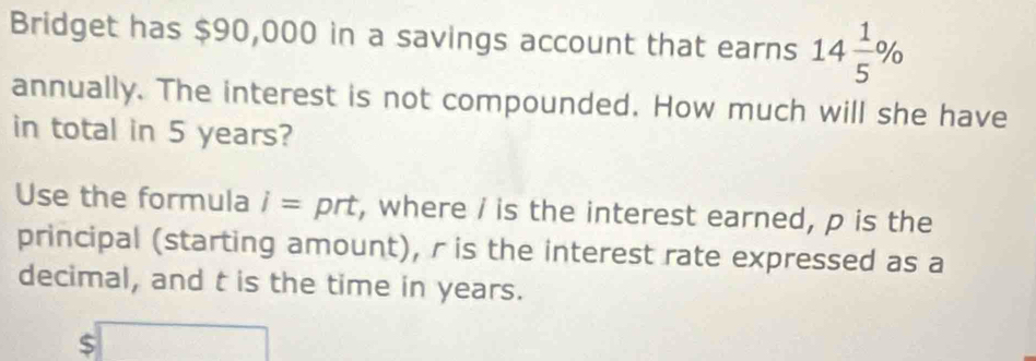 Bridget has $90,000 in a savings account that earns 14 1/5 %
annually. The interest is not compounded. How much will she have 
in total in 5 years? 
Use the formula i=prt , where / is the interest earned, p is the 
principal (starting amount), r is the interest rate expressed as a 
decimal, and t is the time in years. 
S