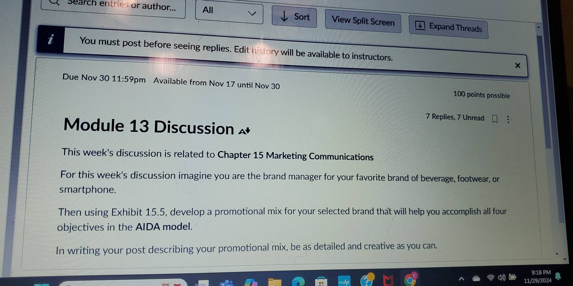 Search entries or author... All Sort View Split Screen Expand Threads 
i You must post before seeing replies. Edit history will be available to instructors. x 
Due Nov 30 11:59 pm Available from Nov 17 until Nov 30 100 points possible 
7 Replies, 7 Unread 
Module 13 Discussion 
This week's discussion is related to Chapter 15 Marketing Communications 
For this week's discussion imagine you are the brand manager for your favorite brand of beverage, footwear, or 
smartphone. 
Then using Exhibit 15.5, develop a promotional mix for your selected brand that will help you accomplish all four 
objectives in the AIDA model. 
In writing your post describing your promotional mix, be as detailed and creative as you can. 
9:18 PM 
1/29/2024