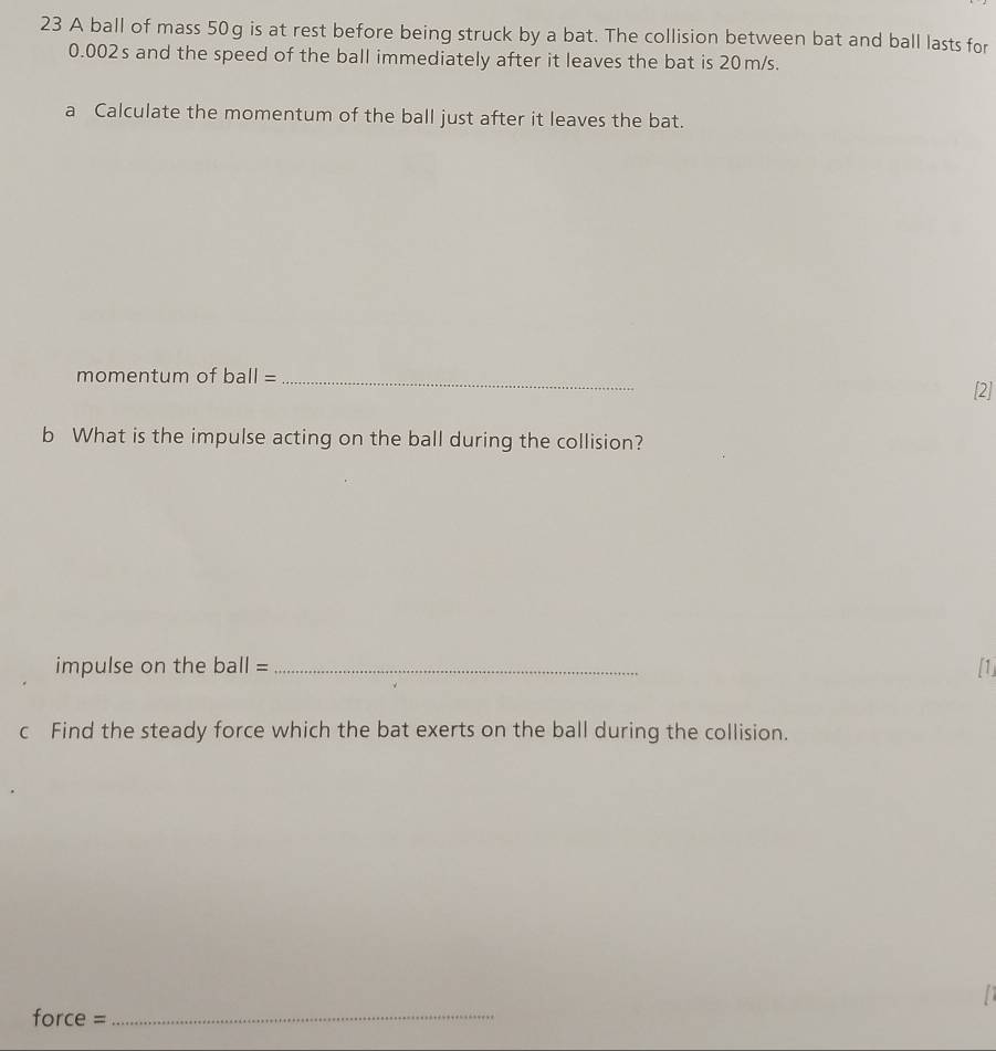 A ball of mass 50g is at rest before being struck by a bat. The collision between bat and ball lasts for
0.002s and the speed of the ball immediately after it leaves the bat is 20m/s. 
a Calculate the momentum of the ball just after it leaves the bat. 
momentum of b a Ⅱ=_ 
[2] 
b What is the impulse acting on the ball during the collision? 
impulse on the ball = _[1] 
c Find the steady force which the bat exerts on the ball during the collision. 
. orce: _