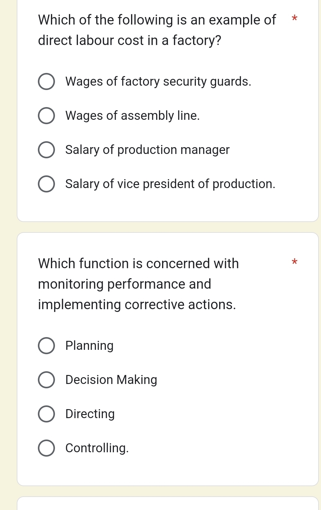 Which of the following is an example of *
direct labour cost in a factory?
Wages of factory security guards.
Wages of assembly line.
Salary of production manager
Salary of vice president of production.
Which function is concerned with *
monitoring performance and
implementing corrective actions.
Planning
Decision Making
Directing
Controlling.