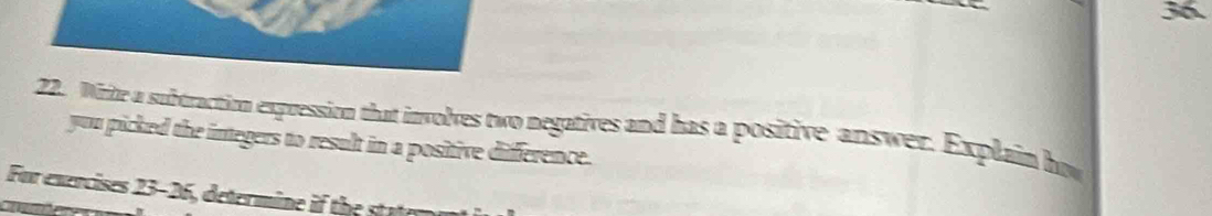 36 
22. Wirte a subtraction expression that involves two negatives and has a positive answer. Explain how 
you picked the integers to result in a positive difference. 
For exercises 23-26, determine if the st ae m