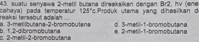 suatu senyawa 2 -metil butana direaksikan dengan Br2, hv (ene
cahaya) pada temperatur 125°c Produk utama yang dihasilkan d
reaksi tersebut adalah ...
a. 3 -metilbutana- 2 -bromobutana d. 3 -metil- 1 -bromobutana
b. 1, 2 -dibromobutana e, 2 -metil- 1 -bromobutana
c. 2 -metil- 2 -bromobutana