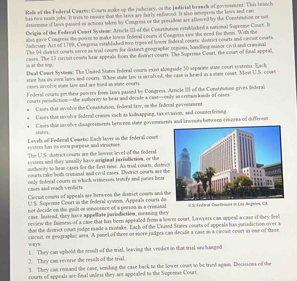 Role of the Federal Courts: Courts make up the judiciary, or the judicial branch of government. This branch
has two main jobs. It tries to ensure that the laws are fairly enforced. It also interprets the laws and can
determine if laws passed or actions taken by Congress or the president are allowed by the Constitution or not.
Origin of the Federal Court System: Article III of the Constitution established a national Supreme Court. It
also gave Congress the power to make lower federal courts if Congress saw the need for them. With the
Judiciary Act of 1789, Congress established two types of lower federal courts: district courts and circuit courts.
The 94 district courts serve as trial courts for distinct geographic regions, handling minor civil and criminal
cases. The 13 circuit courts hear appeals from the district courts. The Supreme Court, the court of final appeal,
is at the top.
Dual Court System: The United States federal courts exist alongside 50 separate state court systems. Each
state has its own laws and courts. When state law is involved, the case is heard in a state court. Most U.S. court
cases involve state law and are tried in state courts.
Federal courts get their powers from laws passed by Congress. Article III of the Constitution gives federal
courts jurisdiction—the authority to hear and decide a case—only in certain kinds of cases:
Cases that involve the Constitution, federal law, or the federal government.
Cases that involve federal crimes such as kidnapping, tax evasion, and counterfeiting.
Cases that involve disagreements between state governments and lawsuits between citizens of different
states.
Levels of Federal Courts: Each layer in the federal court
system has its own purpose and structure.
The U.S. district courts are the lowest level of the federal
system and they usually have original jurisdiction, or the
authority to hear cases for the first time. As trial courts, distric
courts take both criminal and civil cases. District courts are th
only federal courts in which witnesses testify and juries hear
cases and reach verdicts.
Circuit courts of appeals are between the district courts and th
U.S. Supreme Court in the federal system. Appeals courts do
not decide on the guilt or innocence of a person in a criminal U.S. Federal Courthouse in Los Angeles, CA
case. Instead, they have appellate jurisdiction, meaning they
review the fairness of a case that has been appealed from a lower court. Lawyers can appeal a case if they feel
that the district court judge made a mistake. Each of the United States courts of appeals has jurisdiction over a
circuit, or geographic area. A panel of three or more judges can decide a case in a circuit court in one of three
ways:
1. They can uphold the result of the trial, leaving the verdict in that trial unchanged.
2. They can reverse the result of the trial.
3. They can remand the case, sending the case back to the lower court to be tried again. Decisions of the
courts of appeals are final unless they are appealed to the Supreme Court.