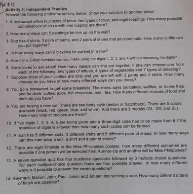 Activity 4: Independent Practice
Answer the following problems solving below. Show your solution to another sheet.
1. A restaurant offers four sizes of pizza, two types of crust, and eight toppings. How many possible
combinations of pizza with one topping are there?
2. How many ways can 5 paintings be line up on the wall?
3. Rod has 4 shirts, 3 pairs of pants, and 2 pairs of shoes that all coordinate. How many outfits can
you put together?
4. In how many ways can 6 bicycles be parked in a row?
5. How many 2-dight numbers can you make using the digits 1. 2. 3. and 4 without repeating the digits?
6. Anne loves to eat salad! How many salads can she put together if she can choose one from
each of the following: two types of lettuce, 4 types of vegetables and 7 types of dressing?
7. Suppose most of your clothes are dirty and you are left with 2 pants and 3 shirts. How many
choices do you have or how many different ways can you dress?
8. You go a restaurant to get some breakfast. The menu says pancakes, waffles, or home fries
drink do you have? and for drink, coffee, juice, hot chocolate, and tea. How many different choices of food and
9. You are buying a new car. There are two body style (sedan or hatchback) There are 5 colors
available (black, red, green, blue, and white). And there are 3 models (GL. SS, and SL).
How many total of choices are there?
10. If five digits 1, 2, 3. 4, 5 are being given and a three-digit code has to be made from it if the
repetition of digits is allowed then how many such codes can be formed.
11. A man has 5 different suits, 3 different shirts and 5 different pairs of shoes. In how many ways
can this man wear a suit, a shirt and a pair of shoes?
12. There are eight finalists in the Miss Philippines contest. How many different outcomes are
possible if one person will be selected First Runner-Up and another will be Miss Philippines?
13. A seven-question quiz has four true/false questions followed by 3 multiple choice questions.
For each multiple-choice question there are four possible answer. In how many different
ways is it possible to answer the seven questions?
14. Reymark, Marvin, John, Paul. Juren, and Johann are running a race. How many different orders
of finish are possible?