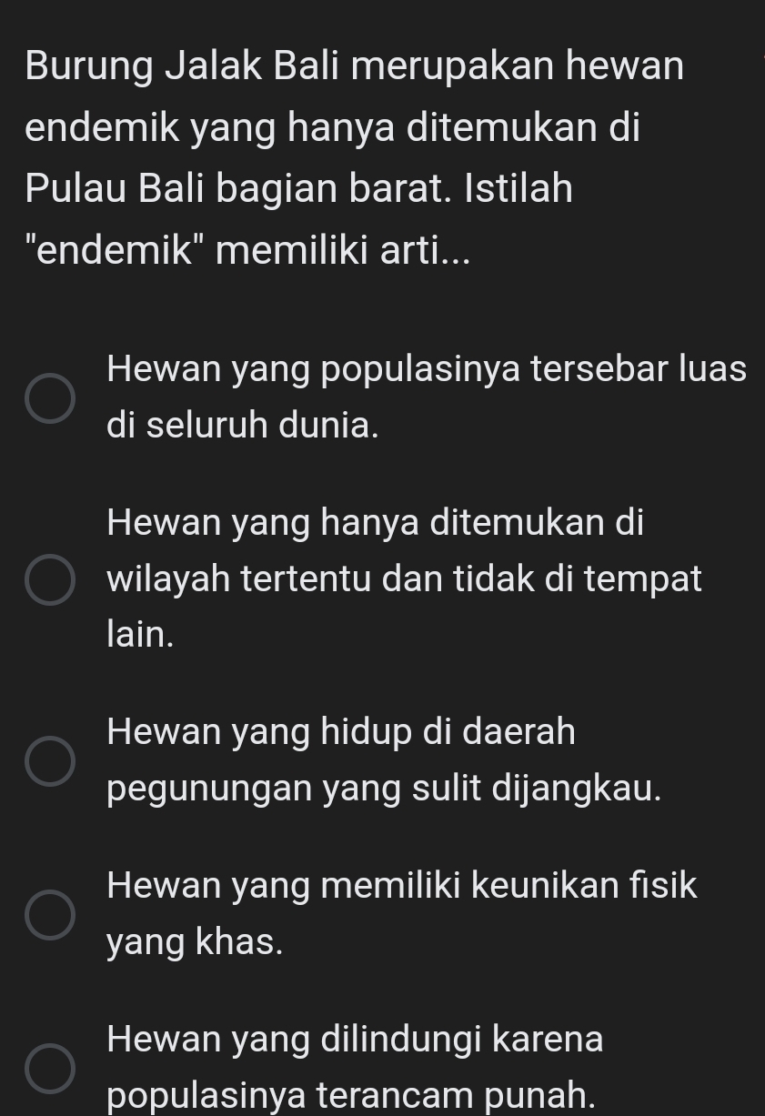 Burung Jalak Bali merupakan hewan
endemik yang hanya ditemukan di
Pulau Bali bagian barat. Istilah
"endemik' memiliki arti...
Hewan yang populasinya tersebar luas
di seluruh dunia.
Hewan yang hanya ditemukan di
wilayah tertentu dan tidak di tempat
lain.
Hewan yang hidup di daerah
pegunungan yang sulit dijangkau.
Hewan yang memiliki keunikan fısik
yang khas.
Hewan yang dilindungi karena
populasinya terancam punah.