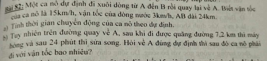 Bài S2: Một ca nô dự định đi xuôi dòng từ A đến B rồi quay lại về A. Biết vận tốc 
của ca nô là 15km/h, vận tốc của dòng nước 3km/h, AB dài 24km. 
a) Tính thời gian chuyển động của ca nô theo dự định. 
Tuy nhiên trên đường quay về A, sau khi đi được quãng đường 7,2 km thì máy 
hóng và sau 24 phút thì sửa song. Hỏi về A đúng dự định thì sau đó ca nô phải 
đi với vận tốc bao nhiêu?