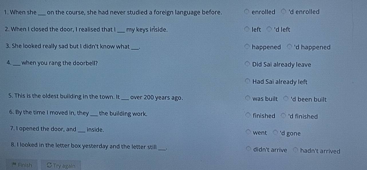 When she _on the course, she had never studied a foreign language before. enrolled 'd enrolled
2. When I closed the door, I realised that I_ my keys irside. left 'd left
3. She looked really sad but I didn't know what _. happened 'd happened
4._ when you rang the doorbell? Did Sai already leave
Had Sai already left
5. This is the oldest building in the town. It _over 200 years ago. was built 'd been built
6. By the time I moved in, they_ the building work. finished 'd finished
7. I opened the door, and _inside. 'd gone
went
8. I looked in the letter box yesterday and the letter still _. didn't arrive hadn't arrived
Finish Try again