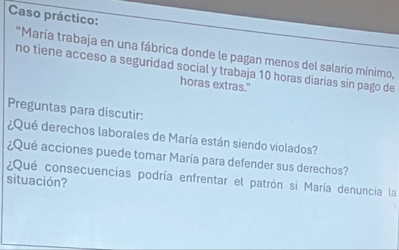 Caso práctico: 
'María trabaja en una fábrica donde le pagan menos del salario mínimo, 
no tiene acceso a seguridad social y trabaja 10 horas diarias sin pago de 
horas extras." 
Preguntas para discutir: 
¿Qué derechos laborales de María están siendo violados? 
¿Qué acciones puede tomar María para defender sus derechos? 
¿Qué consecuencias podría enfrentar el patrón si María denuncia la 
situación?