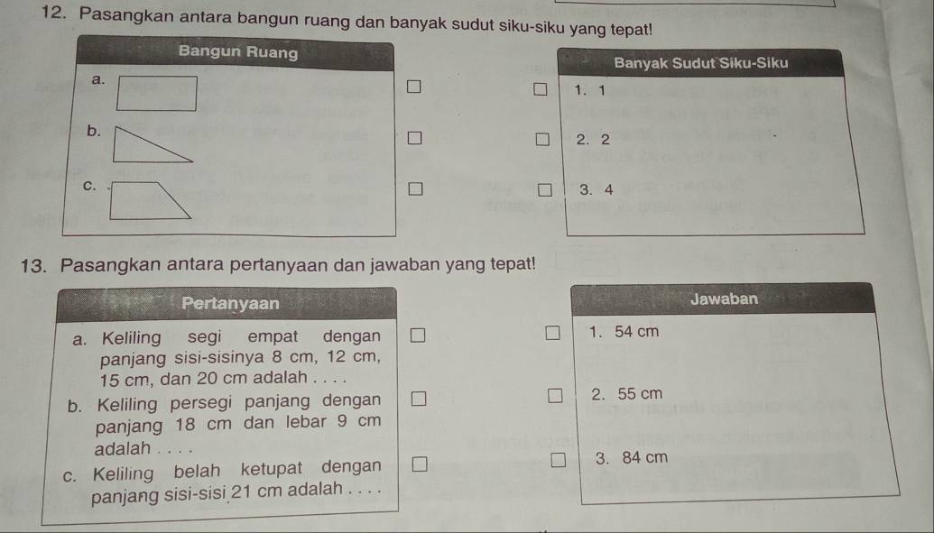 Pasangkan antara bangun ruang dan banyak sudut siku-siku yang tepat!
Bangun Ruang
Banyak Sudut Siku-Siku
a.
1. 1
b.
2. 2
C. 3.4
13. Pasangkan antara pertanyaan dan jawaban yang tepat!
Pertanyaan Jawaban
a. Keliling segi empat dengan 1. 54 cm
panjang sisi-sisinya 8 cm, 12 cm,
15 cm, dan 20 cm adalah . . . .
b. Keliling persegi panjang dengan
2. 55 cm
panjang 18 cm dan lebar 9 cm
adalah . . . .
3. 84 cm
c. Keliling belah ketupat dengan
panjang sisi-sisi 21 cm adalah . . . .