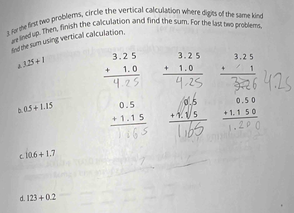 For the first two problems, circle the vertical calculation where digits of the same kind
are lined up. Then, finish the calculation and find the sum. For the last two problems,
find the sum using vertical calculation.
3.25+1
a.
beginarrayr 3.25 +1.0 hline endarray beginarrayr 3.25 +1 hline endarray
b. 0.5+1.15
beginarrayr 0.5 +1.15 hline endarray
C. 10.6+1.7
d. 123+0.2