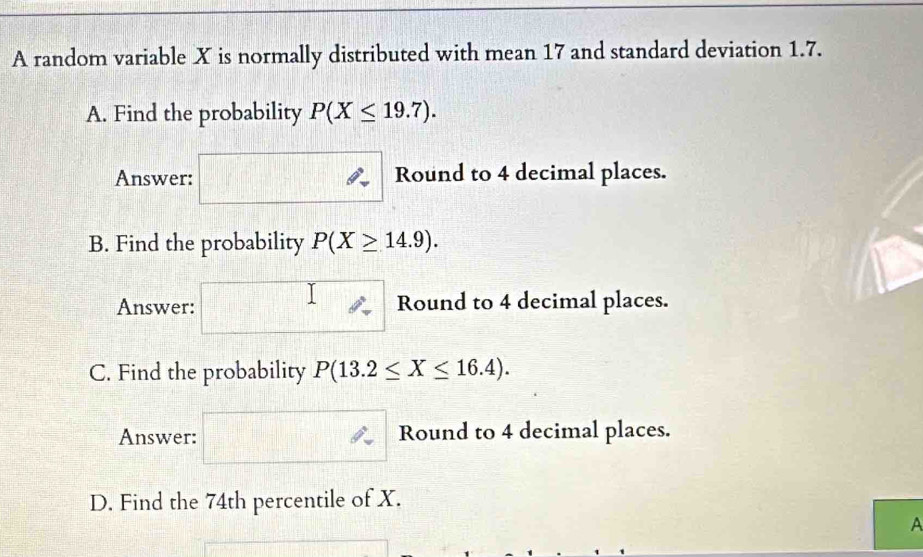 A random variable X is normally distributed with mean 17 and standard deviation 1.7. 
A. Find the probability P(X≤ 19.7). 
Answer: Round to 4 decimal places. 
B. Find the probability P(X≥ 14.9). 
Answer: Round to 4 decimal places. 
C. Find the probability P(13.2≤ X≤ 16.4). 
Answer: Round to 4 decimal places. 
D. Find the 74th percentile of X. 
A