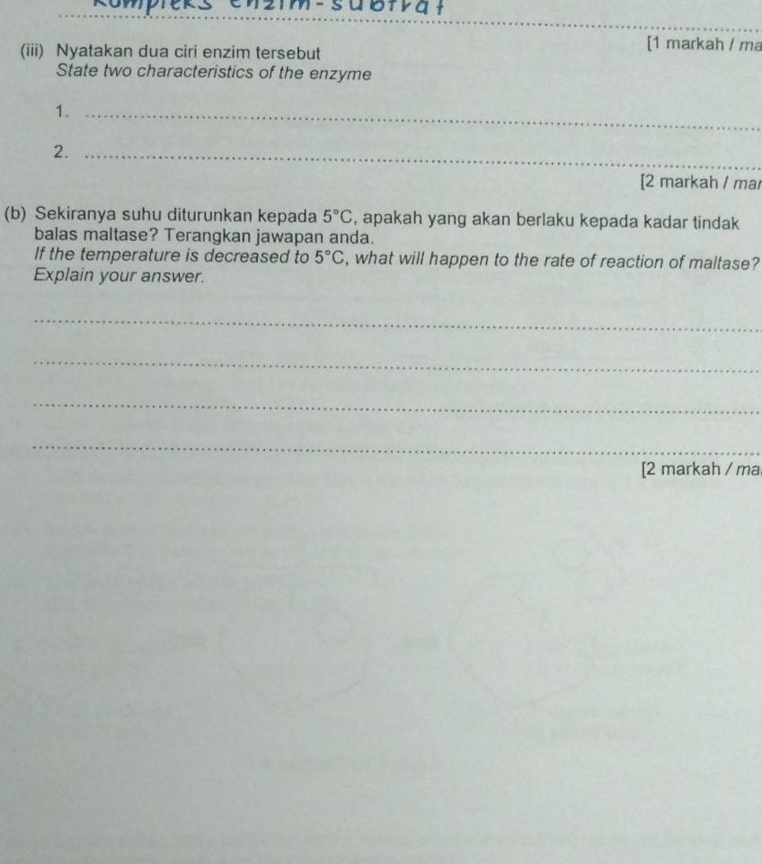 en2mm-subia t 
_ 
_ 
_ 
(iii) Nyatakan dua ciri enzim tersebut 
[1 markah / ma 
State two characteristics of the enzyme 
1._ 
2._ 
[2 markah / ma 
(b) Sekiranya suhu diturunkan kepada 5°C , apakah yang akan berlaku kepada kadar tindak 
balas maltase? Terangkan jawapan anda. 
If the temperature is decreased to 5°C , what will happen to the rate of reaction of maltase? 
Explain your answer. 
_ 
_ 
_ 
_ 
[2 markah / ma