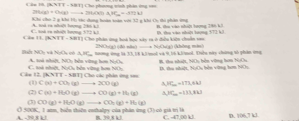 Cân 10. XNTT - SBT] Cho phương trình phản ứng sưa:
2H_2(g)+O_2(g)to 2H_2O(l)△ H_(2(g))°=-572kJ
Khi cho 2 g khí H: tác dụng hoàn toàn với 32 g khi O_2 thì phản ứng
A. toi ra nhiệt lượng 286 kJ. B. thu vào nhiệt lượng 286 kJ.
C. toi ra nhiệt lượng 572 kJ. D. thu vào nhiệt lượng 572 kJ.
Câu 11. [KNTT - SBT] Cho phản ứng hoá học xảy ra ở điều kiện chuẩn sau:
2NO_2(g)( đō nâu) _  N_2O_4( g) (không màn)
Biết NOz và NgOu có △ _1H_(200)° tương ứng là 33,18 kJ/mol và 9,16 kJ/mol. Điều này chừng tỏ phản ứng
A. toà nhiệt, NO; bên vùng hơn N_2O_4 B. thu nhiệt, NO_2 bền vững hơn N_2O_4
C. toà nhiệt, NgOu bền vững hơn NOz. D. thu nhiệt, 1 N_2O_4 bên vững hơn NO_2
Cầu 12. [KNTT-SBT]Ch o các phản ứng sa:
(1) C(s)+CO_2(g)to 2CO(g) △ _aH_(500)°=173.6kJ
(2) C(s)+H_2O(g)to CO(g)+H_2(g) △ _aH_(500)°=133.8kJ
(3) CO(g)+H_2O(g)to CO_2(g)+H_2(g)
Ở 500K, 1 atm, biển thiên enthalpy của phản ứng (3) có giả trị là
A. -39.8 kI. B. 39,8 kJ. C. -47,00 kJ. D. 106,7 kJ.