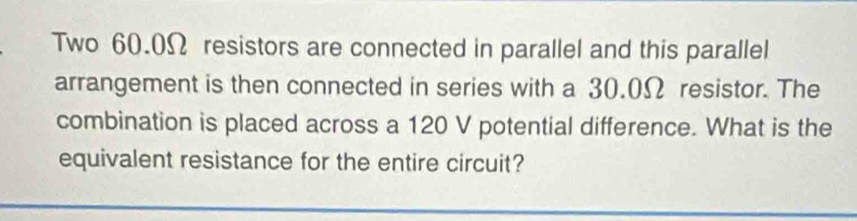 Two 60.0Ω resistors are connected in parallel and this parallel 
arrangement is then connected in series with a 30.0Ω resistor. The 
combination is placed across a 120 V potential difference. What is the 
equivalent resistance for the entire circuit?