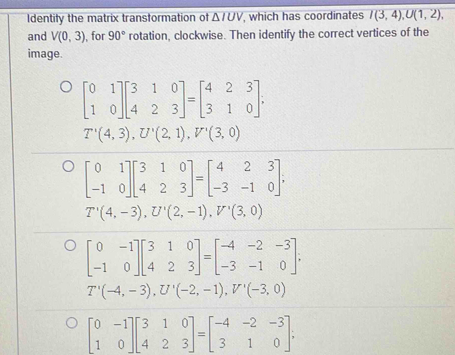 Identify the matrix transformation of △ IUV , which has coordinates I(3,4), U(1,2), 
and V(0,3) , for 90° rotation, clockwise. Then identify the correct vertices of the
image.
beginbmatrix 0&1 1&0endbmatrix beginbmatrix 3&1&0 4&2&3endbmatrix =beginbmatrix 4&2&3 3&1&0endbmatrix;
T'(4,3), U'(2,1), V'(3,0)
beginbmatrix 0&1 -1&0endbmatrix beginbmatrix 3&1&0 4&2&3endbmatrix =beginbmatrix 4&2&3 -3&-1&0endbmatrix
T'(4,-3), U'(2,-1), V'(3,0)
beginbmatrix 0&-1 -1&0endbmatrix beginbmatrix 3&1&0 4&2&3endbmatrix =beginbmatrix -4&-2&-3 -3&-1&0endbmatrix;
T'(-4,-3), U'(-2,-1), V'(-3,0)
beginbmatrix 0&-1 1&0endbmatrix beginbmatrix 3&1&0 4&2&3endbmatrix =beginbmatrix -4&-2&-3 3&1&0endbmatrix;