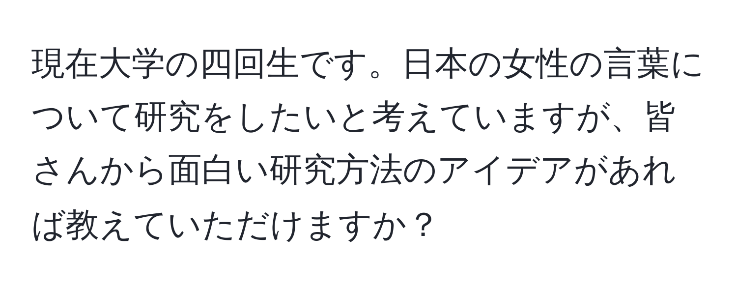 現在大学の四回生です。日本の女性の言葉について研究をしたいと考えていますが、皆さんから面白い研究方法のアイデアがあれば教えていただけますか？