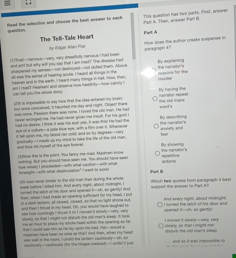  : 1
Read the selection and choose the best answer to each This question has two parts. First, answer
Part A. Then, answer Part B.
question.
The Tell-Tale Heart Part A
How does the author create suspense in
by Edgar Allan Poe paragraph 4?
(1)True!—nervous—very, very dreadfully nervous I had been
and am! but why will you say that I am mad? The disease had By explaining
sharpened my senses—not destroyed—not dulled them. Above the narrator's
all was the sense of hearing acute. I heard all things in the
heaven and in the earth. I heard many things in hell. How, then, murder reasons for the
am I mad? Hearkent and observe how healthily—how calmly I
can tell you the whole story. By having the
(2)It is impossible to say how first the idea entered my brain; narrator repeat
but once conceived, it haunted me day and night. Object there word's the old mans
was none. Passion there was none. I loved the old man. He had
never wronged me. He had never given me insult. For his gold i By describing
had no desire. I think it was his eyel yes, it was this! He had the the narrator's
eye of a vulture—a pale blue eye, with a film over it. Whenever
it fell upon me, my blood ran cold; and so by degrees—very fear anxiety and
gradually—I made up my mind to take the life of the old man,
and thus rid myself of the eye forever. By showing
(3)Now this is the point. You fancy me mad. Madmen know the narrator's
nothing, But you should have seen me. You should have seen actions repetitive
how wisely I proceeded—with what caution—with what
foresight—with what dissimulation? I went to work! Part B
(4)I was never kinder to the old man than during the whole
week before I killed him. And every night, about midnight, I Which two quotes from paragraph 4 best
turned the latch of his door and opened it—oh, so gently! And support the answer to Part A?
then, when I had made an opening sufficient for my head, I put And every night, about midnight,
in a dark lanter, all closed, closed, so that no light shone out, I turned the latch of his door and
and then I thrust in my head. Oh, you would have laughed to
see how cunningly I thrust it in! I moved it slowly—very, very opened it—oh, so gently!
slowly, so that I might not disturb the old man's sleep. It took I moved it slowly—very, very
me an hour to place my whole head within the opening so fa slowly, so that I might not
that I could see him as he lay upon his bed. Ha!—would a
madman have been so wise as this? And then, when my head disturb the old man's sleep.
was well in the room, I undid the lantern cautiously—oh, so and so it was impossible to
cautiously—cautiously (for the hinges creaked)—I undid it just