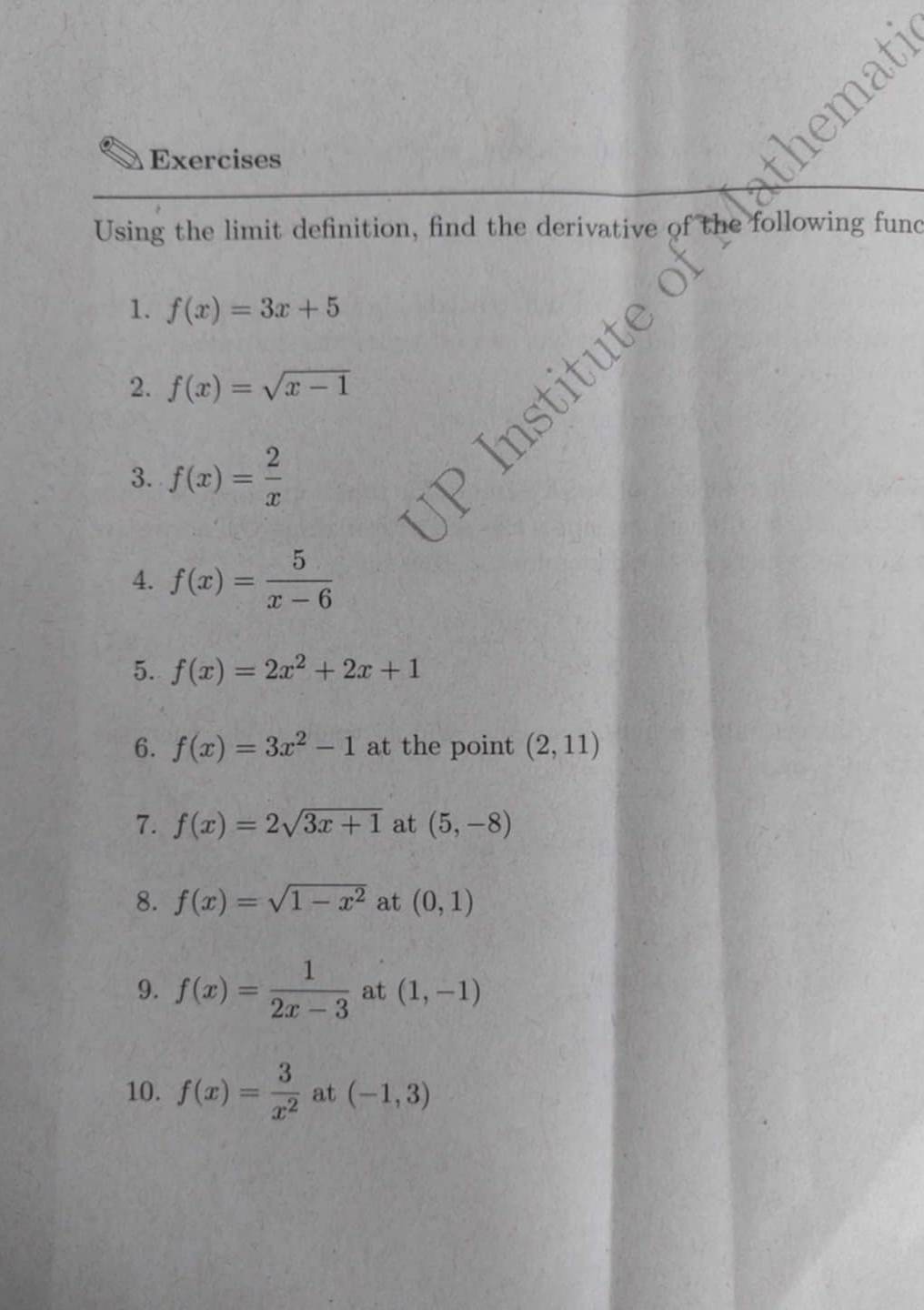 Exercises 
Using the limit definition, find the derivative of the following func 
1. f(x)=3x+5
2. f(x)=sqrt(x-1)
tute 
C 
3. f(x)= 2/x 
4. f(x)= 5/x-6 
5. f(x)=2x^2+2x+1
6. f(x)=3x^2-1 at the point (2,11)
7. f(x)=2sqrt(3x+1) at (5,-8)
8. f(x)=sqrt(1-x^2) at (0,1)
9. f(x)= 1/2x-3  at (1,-1)
10. f(x)= 3/x^2  at (-1,3)