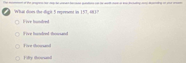 The moverent of the progress bar may be uneven because questions can be worth more or less fincluding zeroj depending on your answer
What does the digit 5 represent in 157, 483?
Five hundred
Five hundred thousand
Five thousand
Fifty thousand