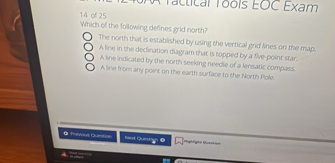 A Tactical Tools EOC Exam
14 of 25
Which of the following defines grid north?
The north that is established by using the vertical grid lines on the map.
A line in the declination diagram that is topped by a five-point star.
A line indicated by the north seeking needle of a lensatic compass.
A line from any point on the earth surface to the North Pole.
Previous Question Next Question O Highlight Question
Hea noong
a In effect