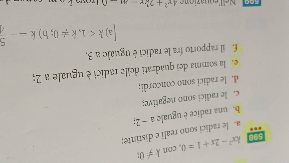 598 kx^2-2x+1=0 , con k!= 0; 
a. le radici sono reali e distinte; 
b. una radice è uguale a − 2; 
c. le radici sono negative; 
d. le radici sono concordi; 
e. la somma dei quadrati delle radici è uguale a 2; 
f. il rapporto fra le radici è uguale a 3. 
a) k<1</tex>, k!= 0; b)k=- 5/4 
Foo Nellequazione 4x^2+2kx-m=0 trow kom