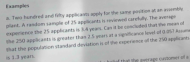 Examples 
a. Two hundred and fifty applicants apply for the same position at an assembly 
plant. A random sample of 25 applicants is reviewed carefully. The average 
experience the 25 applicants is 3.4 years. Can it be concluded that the mean of 
the 250 applicants is greater than 2.5 years at a significance level of 0.05? Assum 
that the population standard deviation is of the experience of the 250 applicants 
is 1.3 years. 
olio that the average customer of a