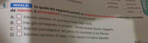 aspettare. limitativa ativa esclusiva
5 INVALSI eccettuativa
esclusiva
PUNT
In quale dei seguenti periodi, la proposizione subordinata evidenziata, introdotta
da mentre, è avversativa? (1 punto se la risposta è esatta)
A. _  Mentre parlava, mi guardava fisso negli occhi.
B. □ Hai già consegnato il compito, mentre avresti dovuto rileggerlo.
C. □ Mentre passeggiavo nel parco, ho incontrato lo zio Renato.
D. □ Mentre uscivano di casa, i miei nipotini mi hanno salutato.
PUNTI_