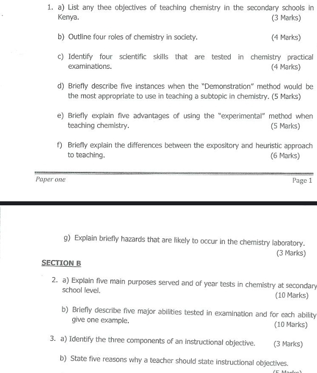 List any thee objectives of teaching chemistry in the secondary schools in 
Kenya. (3 Marks) 
b) Outline four roles of chemistry in society. (4 Marks) 
c) Identify four scientific skills that are tested in chemistry practical 
examinations. (4 Marks) 
d) Briefly describe five instances when the “Demonstration” method would be 
the most appropriate to use in teaching a subtopic in chemistry. (5 Marks) 
e) Briefly explain five advantages of using the “experimental” method when 
teaching chemistry. (5 Marks) 
f) Briefly explain the differences between the expository and heuristic approach 
to teaching. (6 Marks) 
Paper one Page 1 
g) Explain briefly hazards that are likely to occur in the chemistry laboratory. 
(3 Marks) 
SECTION B 
2. a) Explain five main purposes served and of year tests in chemistry at secondary 
school level. (10 Marks) 
b) Briefly describe five major abilities tested in examination and for each ability 
give one example. (10 Marks) 
3. a) Identify the three components of an instructional objective. (3 Marks) 
b) State five reasons why a teacher should state instructional objectives.