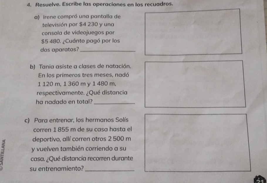 Resuelve. Escribe las operaciones en los recuadros. 
a) Irene compró una pantalla de 
televisión por $4 230 y una 
consola de videojuegos por
$5 480. ¿Cuánto pagó por los 
dos aparatos?_ 
b) Tania asiste a clases de natación. 
En los primeros tres meses, nadó
1 120 m, 1 360 m y 1 480 m, 
respectivamente. ¿Qué distancia 
ha nadado en total?_ 
c) Para entrenar, los hermanos Solís 
corren 1 855 m de su casa hasta el 
deportivo, allí corren otros 2 500 m
y vuelven también corriendo a su 
casa. ¿Qué distancia recorren durante 
su entrenamiento?_