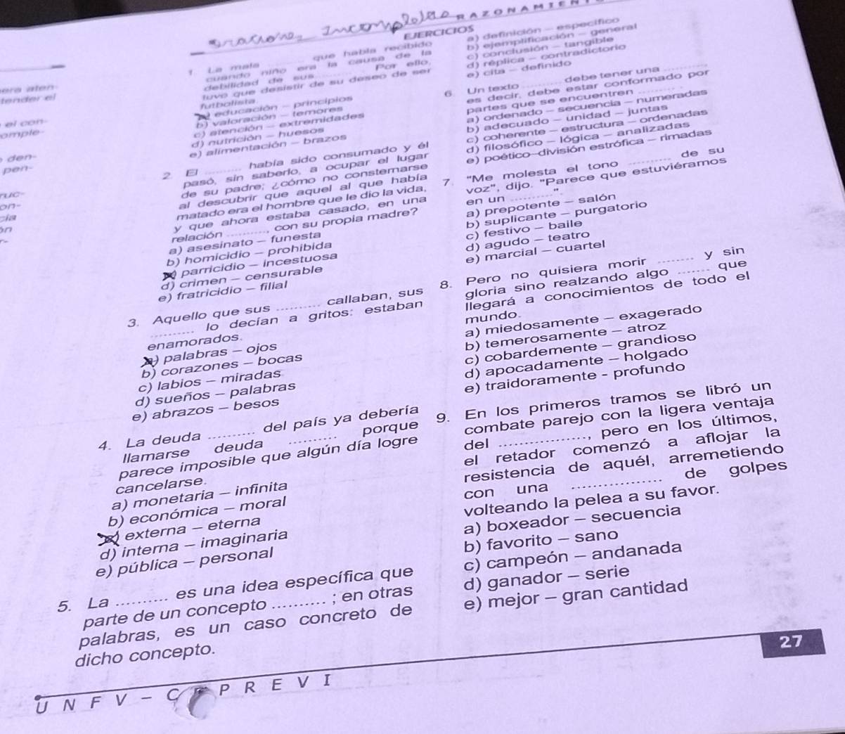 AZONAM IER
a) definición - específico
EJERCICIOS
_
_
1 La maía que habla recíbido b) ejemplificación - general_
cuando niño era la causa de la c) conclusión - tangible
e a  ate 
debilidad de su  s Por ello d) réplica - contradictorio
futbolista tuvó que desístir de su deseo de ser e) cita - definido
b) valoración - temores 6 Un texto debé tener una
tender el
c) atención - extremidades es decir, debe estar conformado por
el  co n
a) ordenado - secuencia - numeradas
educación - princípios
d) nutrición - huesos partes que se encuentren
e) alímentación - brazos b) adecuado - unidad - juntas
omple
2  _había sido consumado y él c)coherente - estructura - ordenadas
de su
pasó, sin saberlo, a ocupar el lugar d) filosófico - lógica - analizadas
de su padre; ¿cómo no constemarse e) poético-división estrófica - rimadas
pen-
matado era el hombre que le dio la vida, 7. "Me molesta el tono
al descubrir que aquel al que había
uc=
relación y que ahora estaba casado, en una voz", dijo. "Parece que estuviéramos
en un
on-
cia
n
.... con su propia madre?
a) asesinato - funesta a) prepotente - salón
b) homicidio - prohibida b) suplicante - purgatorio_
parricídio - incestuosa c) festivo - baile
y sin
d) crimen - censurable d) agudo - teatro
que
e) fratricidio - filial e) marcial - cuartel
3. Aquello que sus _callaban, sus 8. Pero no quisiera morir
lo decían a gritos: estaban gloria sino realzando algo ._
enamorados. mundo Ilegará a conocimientos de todo el
) palabras - ojos a) miedosamente - exagerado
b) temerosamente - atroz
d) apocadamente - holgado
c) labios - miradas c) cobardemente - grandioso
b) corazones - bocas
e) abrazos - besos e) traidoramente - profundo
d) sueños - palabras
4. La deuda _del país ya debería 9. En los primeros tramos se libró un
, pero en los últimos,
llamarse deuda porque combate parejo con la ligera ventaja
parece imposible que algún día logre del
cancelarse. el retador comenzó a aflojar la
resistencia de aquél, arremetiendo
con una de golpes
a) monetaria - infinita
b) económica - moral
externa - eterna volteando la pelea a su favor.
a) boxeador - secuencia
b) favorito - sano
d) interna - imaginaria
e) pública - personal
5. La _es una idea específica que c) campeón - andanada
parte de un concepto ; en otras d) ganador - serie
palabras, es un caso concreto de e) mejor - gran cantidad
dicho concepto.
27
U N F V  C P R E V I