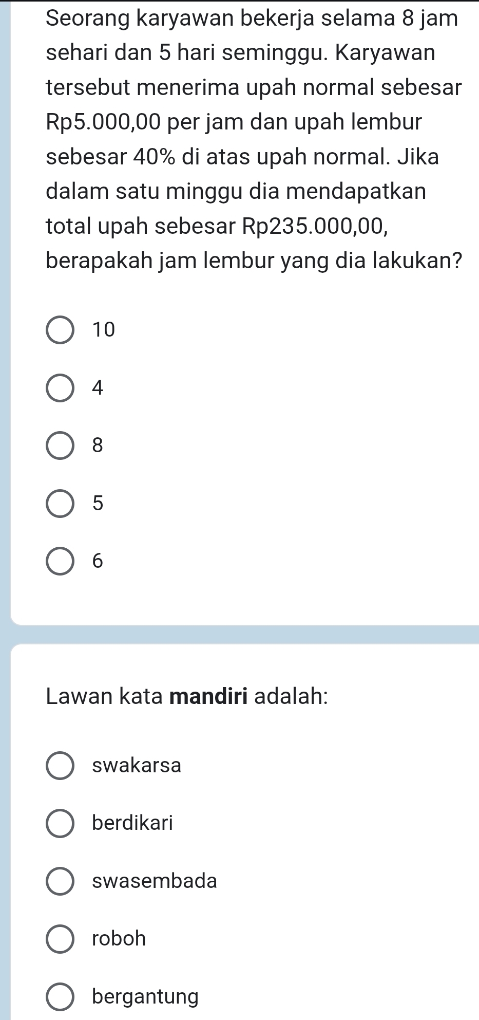 Seorang karyawan bekerja selama 8 jam
sehari dan 5 hari seminggu. Karyawan
tersebut menerima upah normal sebesar
Rp5.000,00 per jam dan upah lembur
sebesar 40% di atas upah normal. Jika
dalam satu minggu dia mendapatkan
total upah sebesar Rp235.000,00,
berapakah jam lembur yang dia lakukan?
10
4
8
5
6
Lawan kata mandiri adalah:
swakarsa
berdikari
swasembada
roboh
bergantung