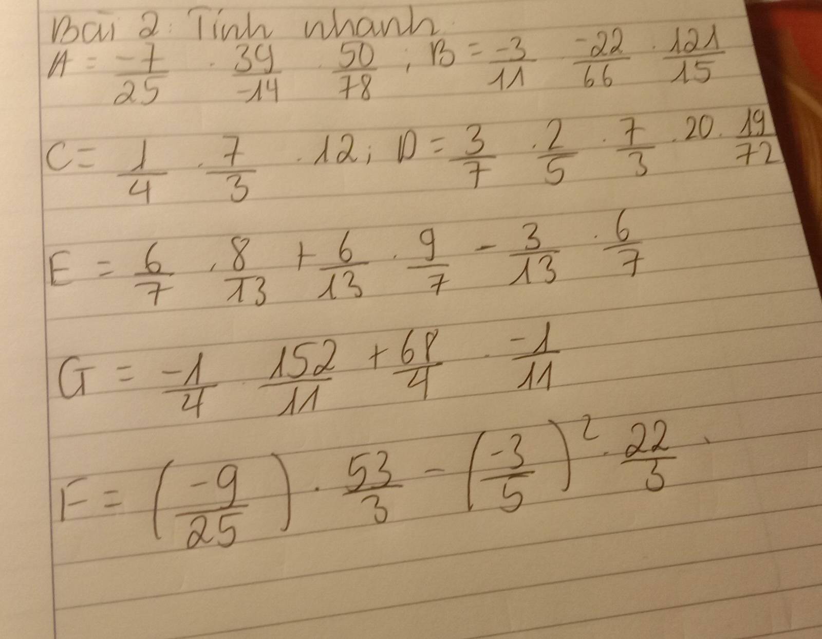 Bai 2 Tiik whanh
A= (-7)/25 ·  39/-14 ·  50/78 , 13= (-3)/11 ·  (-22)/66 ·  121/15 
C= 1/4 ·  7/3 · 12; D= 3/7 ·  2/5 ·  7/3 · 20·  19/72 
E= 6/7 ·  8/13 + 6/13 ·  9/7 - 3/13 ·  6/7 
G= (-1)/4 ·  152/11 + 68/4 ·  (-1)/11 
F=( (-9)/25 )·  53/3 -( (-3)/5 )^2·  22/3 