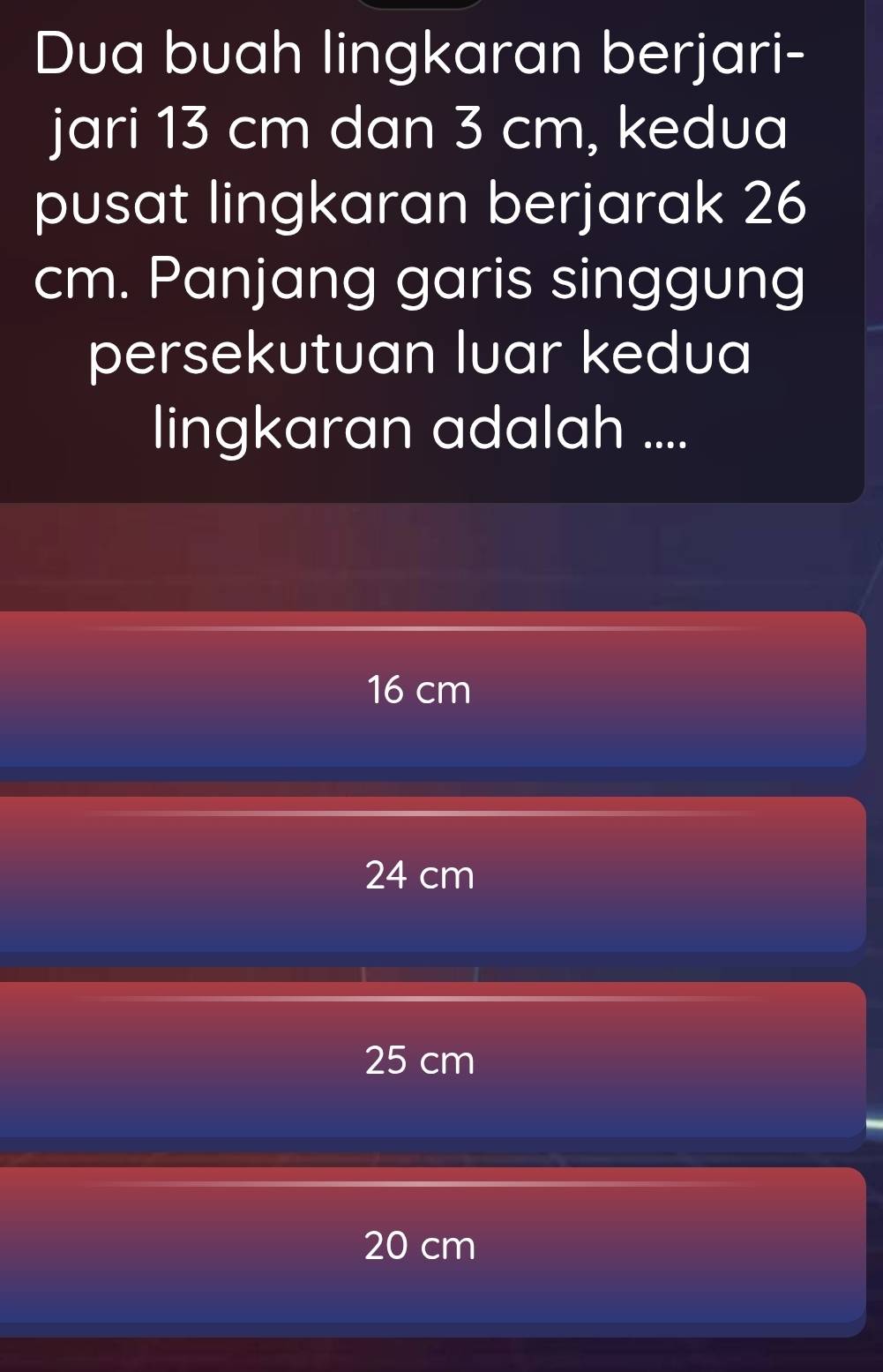 Dua buah lingkaran berjari-
jari 13 cm dan 3 cm, kedua
pusat lingkaran berjarak 26
cm. Panjang garis singgung
persekutuan luar kedua
lingkaran adalah ....
16 cm
24 cm
25 cm
20 cm