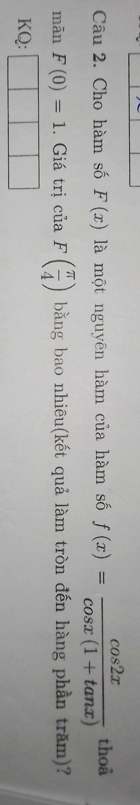 Cho hàm số F(x) là một nguyên hàm của hàm số f(x)= cos 2x/cos x(1+tan x)  thoả 
mān F(0)=1. Giá trị của F( π /4 ) bằng bao nhiêu(kết quả làm tròn đến hàng phần trăm)? 
KQ: □ □ □
