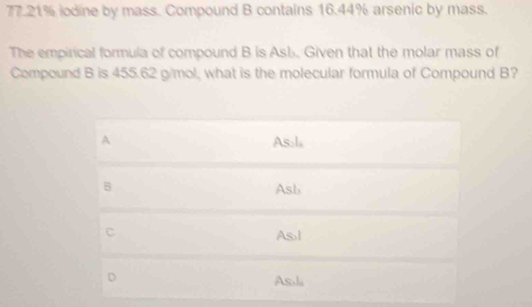 77.21% iodine by mass. Compound B contains 16.44% arsenic by mass.
The empirical formula of compound B is Asb. Given that the molar mass of
Compound B is 455.62 g/mol, what is the molecular formula of Compound B?
A As.
B Asb
C
As l
D
As.li