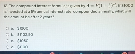 The compound interest formula is given by A=P(1+ r/n )^nt. If $1000
is invested at a 5% annual interest rate, compounded annually, what will
the amount be after 2 years?
a. $1200
b. $1102.50
c. $1050
d. $1100