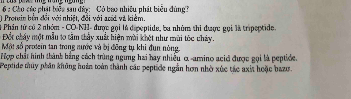 cua phân ung trung ngung . 
* 6 : Cho các phát biểu sau đây: Có bao nhiêu phát biểu đúng? 
) Protein bền đối với nhiệt, đối với acid và kiềm. 
) Phân tử có 2 nhóm - CO-NH- được gọi là dipeptide, ba nhóm thì được gọi là tripeptide. 
Đốt cháy một mẫu tơ tằm thấy xuất hiện mùi khét như mùi tóc cháy. 
Một số protein tan trong nước và bị đông tụ khi đun nóng. 
Hợp chất hình thành bằng cách trùng ngưng hai hay nhiều α -amino acid được gọi là peptide. 
Peptide thủy phân không hoàn toàn thành các peptide ngắn hơn nhờ xúc tác axit hoặc bazơ.