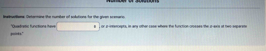 Nümber of Solutions 
Instructions: Determine the number of solutions for the given scenario. 
"Quadratic functions have or x-intercepts, in any other case where the function crosses the x-axis at two separate 
points."