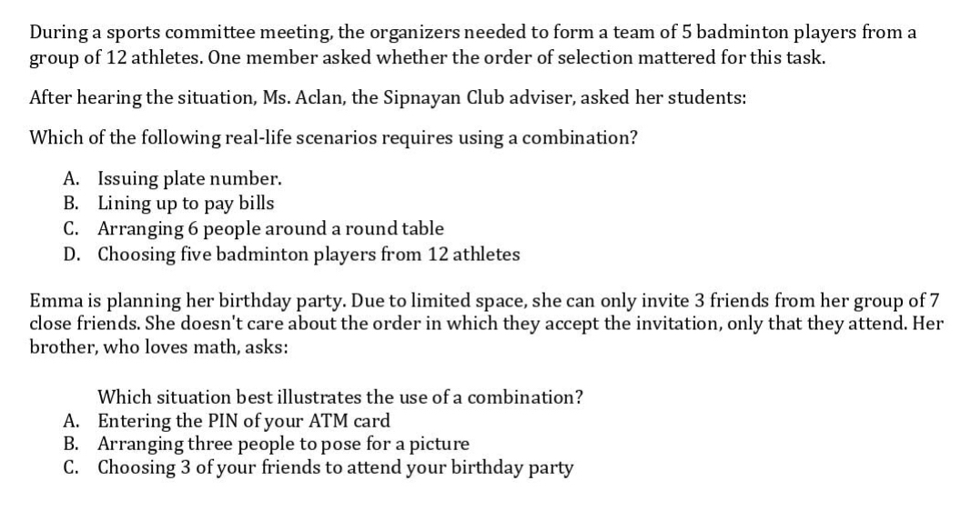 During a sports committee meeting, the organizers needed to form a team of 5 badminton players from a
group of 12 athletes. One member asked whether the order of selection mattered for this task.
After hearing the situation, Ms. Aclan, the Sipnayan Club adviser, asked her students:
Which of the following real-life scenarios requires using a combination?
A. Issuing plate number.
B. Lining up to pay bills
C. Arranging 6 people around a round table
D. Choosing five badminton players from 12 athletes
Emma is planning her birthday party. Due to limited space, she can only invite 3 friends from her group of 7
close friends. She doesn't care about the order in which they accept the invitation, only that they attend. Her
brother, who loves math, asks:
Which situation best illustrates the use of a combination?
A. Entering the PIN of your ATM card
B. Arranging three people to pose for a picture
C. Choosing 3 of your friends to attend your birthday party