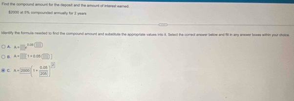 Find the compound amount for the deposit and the amount of interest eared
$2000 at 5% compounded annually for 2 years
identify the formula needed to find the compound amount and substitute the appropriate values into it. Select the correct answer below and fill in any answer boxes within your choice
A. A=□ x^(0.05(□ ))
B. A=□ [1+0.05(□ )]
C. A=2000(1+ (0.05)/205 )^2